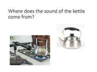 Where does the sound of the kettle 
come from? 
 