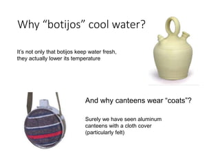 Why “botijos” cool water? 
It’s not only that botijos keep water fresh, 
they actually lower its temperature 
And why canteens wear “coats”? 
Surely we have seen aluminum 
canteens with a cloth cover 
(particularly felt) 
 