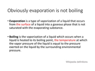 Obviously evaporation is not boiling 
• Evaporation is a type of vaporization of a liquid that occurs 
from the surface of a liquid into a gaseous phase that is not 
saturated with the evaporating substance. 
• Boiling is the vaporization of a liquid which occurs when a 
liquid is heated to its boiling point, the temperature at which 
the vapor pressure of the liquid is equal to the pressure 
exerted on the liquid by the surrounding environmental 
pressure. 
Wikipedia definitions 
 