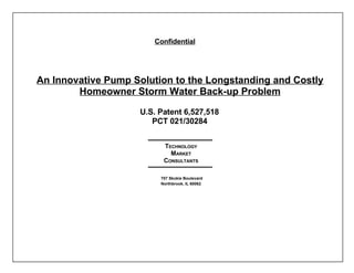 Confidential




An Innovative Pump Solution to the Longstanding and Costly
        Homeowner Storm Water Back-up Problem

                    U.S. Patent 6,527,518
                       PCT 021/30284


                          TECHNOLOGY
                            MARKET
                          CONSULTANTS

                         707 Skokie Boulevard
                         Northbrook, IL 60062
 