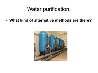 Water purification.
●   What kind of alternative methods are there?
 