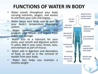 • Water travels throughout your body
carrying nutrients, oxygen, and wastes
to and from your cells and organs.
• Water keeps your body cool as part of
your body’s temperature regulating
system.
• Water cushions your joints, and
protects your tissues and organs from
shock and damage.
• Water acts as a lubricant for your
joints, your mouth and digestive system
in saliva, and in your nose, throat, eyes,
and stomach as part of mucus.
• Water aids in digestion and absorption
of food, as well as in the removal of
wastes from your body.
• Water also helps you maintain a
healthy weight.
FUNCTIONS OF WATER IN BODY
 
