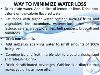 WAY TO MINIMIZE WATER LOSS
• Drink plain water. Add a slice of lemon or lime. Drink non-
calorie or low-calorie flavored water.
• Eat foods with higher water content such as fruits and
vegetables, like cucumbers, watermelon, other melons,
lettuce, celery, grapes, oranges, bell peppers, broccoli and
tomatoes.
• Drink non-fat milk.
• Add seltzer or sparkling water to small amounts of 100%
fruit juice.
• Combine ice and fruit in a blender to create a slushy, cool
and refreshing drink.
• Drink decaffeinated beverages. Caffeine is a diuretic that
makes you urinate more often.
 