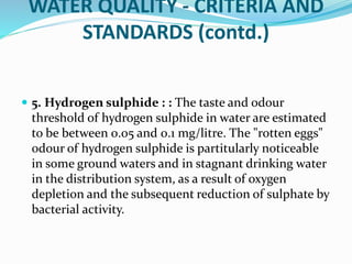 WATER QUALITY - CRITERIA AND
STANDARDS (contd.)
 5. Hydrogen sulphide : : The taste and odour
threshold of hydrogen sulphide in water are estimated
to be between 0.05 and 0.1 mg/litre. The "rotten eggs"
odour of hydrogen sulphide is partitularly noticeable
in some ground waters and in stagnant drinking water
in the distribution system, as a result of oxygen
depletion and the subsequent reduction of sulphate by
bacterial activity.
 