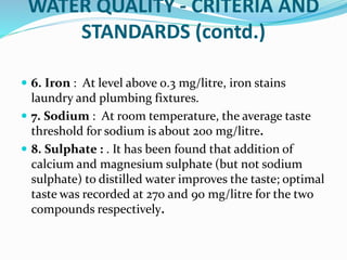 WATER QUALITY - CRITERIA AND
STANDARDS (contd.)
 6. Iron : At level above 0.3 mg/litre, iron stains
laundry and plumbing fixtures.
 7. Sodium : At room temperature, the average taste
threshold for sodium is about 200 mg/litre.
 8. Sulphate : . It has been found that addition of
calcium and magnesium sulphate (but not sodium
sulphate) to distilled water improves the taste; optimal
taste was recorded at 270 and 90 mg/litre for the two
compounds respectively.
 