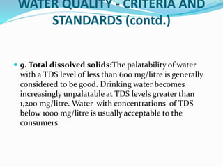 WATER QUALITY - CRITERIA AND
STANDARDS (contd.)
 9. Total dissolved solids:The palatability of water
with a TDS level of less than 600 mg/litre is generally
considered to be good. Drinking water becomes
increasingly unpalatable at TDS levels greater than
1,200 mg/litre. Water with concentrations of TDS
below 1000 mg/litre is usually acceptable to the
consumers.
 