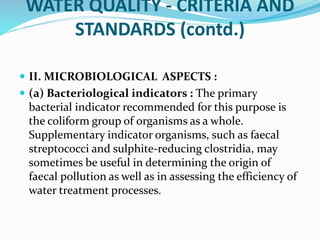 WATER QUALITY - CRITERIA AND
STANDARDS (contd.)
 II. MICROBIOLOGICAL ASPECTS :
 (a) Bacteriological indicators : The primary
bacterial indicator recommended for this purpose is
the coliform group of organisms as a whole.
Supplementary indicator organisms, such as faecal
streptococci and sulphite-reducing clostridia, may
sometimes be useful in determining the origin of
faecal pollution as well as in assessing the efficiency of
water treatment processes.
 