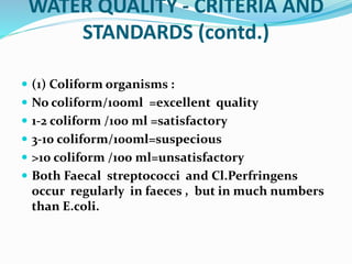 WATER QUALITY - CRITERIA AND
STANDARDS (contd.)
 (1) Coliform organisms :
 No coliform/100ml =excellent quality
 1-2 coliform /100 ml =satisfactory
 3-10 coliform/100ml=suspecious
 >10 coliform /100 ml=unsatisfactory
 Both Faecal streptococci and Cl.Perfringens
occur regularly in faeces , but in much numbers
than E.coli.
 
