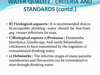 WATER QUALITY - CRITERIA AND
STANDARDS (contd.)
 B) Virological aspaects : It is recommended that,to
be acceptable ,drinking –water should be free from
any viruses infections for man.
 C)Biological aspects :1)Protozoa : Entamoeba
histolytica ,Giardia spp. And rarely Balantidium
coli,known to have transmitted by the ingestion of
contaminated drinking water.
 2) Helminths : The infective stages of many parasitic
roundworms and flawworms can be transmitted to
man through drinking water.
 