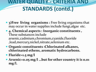 WATER QUALITY - CRITERIA AND
STANDARDS (contd.)
 3)Free living organisms : Free living organisms that
may occur in water supplies include fungi,algae etc.
 4. Chemical aspects : Inorganic constituents ,
These substances include
arsenic,cadmium,chromium,cyanide,fluoride
,lead,mercury,nickel,nitrate,selenium etc.
 Organic constituents :Chlorinated alkanes,
chlorinated ethens, aromatic hydrocarbons.
 Fluride=1.5 mg/l
 Arsenic=0.05 mg/l …but for other country it is o.o1
mg/l.
 