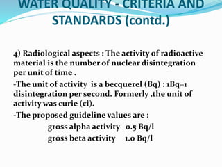 WATER QUALITY - CRITERIA AND
STANDARDS (contd.)
4) Radiological aspects : The activity of radioactive
material is the number of nuclear disintegration
per unit of time .
-The unit of activity is a becquerel (Bq) : 1Bq=1
disintegration per second. Formerly ,the unit of
activity was curie (ci).
-The proposed guideline values are :
gross alpha activity 0.5 Bq/l
gross beta activity 1.0 Bq/l
 