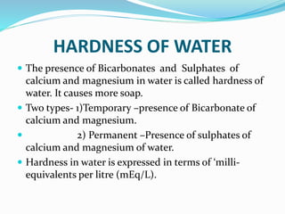 HARDNESS OF WATER
 The presence of Bicarbonates and Sulphates of
calcium and magnesium in water is called hardness of
water. It causes more soap.
 Two types- 1)Temporary –presence of Bicarbonate of
calcium and magnesium.
 2) Permanent –Presence of sulphates of
calcium and magnesium of water.
 Hardness in water is expressed in terms of ‘milli-
equivalents per litre (mEq/L).
 