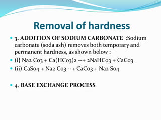 Removal of hardness
 3. ADDITION OF SODIUM CARBONATE :Sodium
carbonate (soda ash) removes both temporary and
permanent hardness, as shown below :
 (i} Na2 C03 + Ca(HC03)2 --+ 2NaHC03 + CaC03
 (ii) CaS04 + Na2 C03 --+ CaC03 + Na2 S04
 4. BASE EXCHANGE PROCESS
 