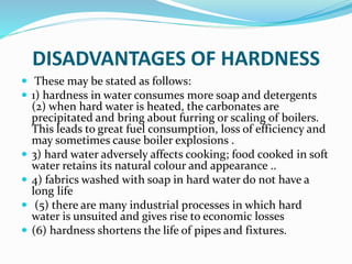 DISADVANTAGES OF HARDNESS
 These may be stated as follows:
 1) hardness in water consumes more soap and detergents
(2) when hard water is heated, the carbonates are
precipitated and bring about furring or scaling of boilers.
This leads to great fuel consumption, loss of efficiency and
may sometimes cause boiler explosions .
 3) hard water adversely affects cooking; food cooked in soft
water retains its natural colour and appearance ..
 4) fabrics washed with soap in hard water do not have a
long life
 (5) there are many industrial processes in which hard
water is unsuited and gives rise to economic losses
 (6) hardness shortens the life of pipes and fixtures.
 