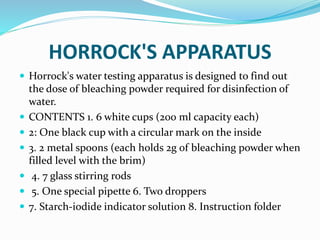 HORROCK'S APPARATUS
 Horrock's water testing apparatus is designed to find out
the dose of bleaching powder required for disinfection of
water.
 CONTENTS 1. 6 white cups (200 ml capacity each)
 2: One black cup with a circular mark on the inside
 3. 2 metal spoons (each holds 2g of bleaching powder when
filled level with the brim)
 4. 7 glass stirring rods
 5. One special pipette 6. Two droppers
 7. Starch-iodide indicator solution 8. Instruction folder
 
