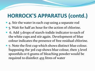HORROCK'S APPARATUS (contd.)
 4. Stir the water in each cup using a separate rod
 5. Wait for half an hour for the action of chlorine.
 6. Add 3 drops of starch-iodide indicator to each of
the white cups and stir again. Development of blue
colour indicates the presence of free residual chlorine.
 7. Note the first cup which shows distinct blue colour.
Supposing the 3rd cup shows blue colour, then 3 level
spoonfuls or 6 grams of bleaching powder would be
required to disinfect 455 litres of water
 