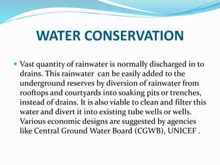 WATER CONSERVATION
 Vast quantity of rainwater is normally discharged in to
drains. This rainwater can be easily added to the
underground reserves by diversion of rainwater from
rooftops and courtyards into soaking pits or trenches,
instead of drains. It is also viable to clean and filter this
water and divert it into existing tube wells or wells.
Various economic designs are suggested by agencies
like Central Ground Water Board (CGWB), UNICEF .
 