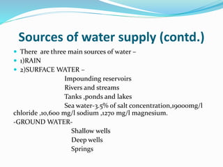 Sources of water supply (contd.)
 There are three main sources of water –
 1)RAIN
 2)SURFACE WATER –
Impounding reservoirs
Rivers and streams
Tanks ,ponds and lakes
Sea water-3.5% of salt concentration,19000mg/l
chloride ,10,600 mg/l sodium ,1270 mg/l magnesium.
-GROUND WATER-
Shallow wells
Deep wells
Springs
 