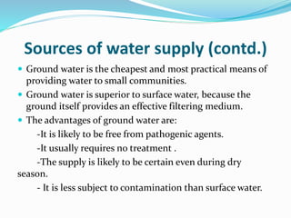 Sources of water supply (contd.)
 Ground water is the cheapest and most practical means of
providing water to small communities.
 Ground water is superior to surface water, because the
ground itself provides an effective filtering medium.
 The advantages of ground water are:
-It is likely to be free from pathogenic agents.
-It usually requires no treatment .
-The supply is likely to be certain even during dry
season.
- It is less subject to contamination than surface water.
 
