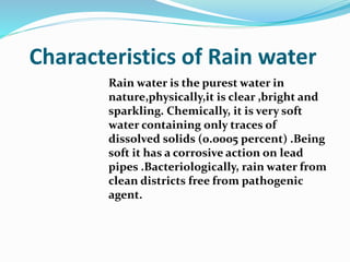 Characteristics of Rain water
Rain water is the purest water in
nature,physically,it is clear ,bright and
sparkling. Chemically, it is very soft
water containing only traces of
dissolved solids (0.0005 percent) .Being
soft it has a corrosive action on lead
pipes .Bacteriologically, rain water from
clean districts free from pathogenic
agent.
 