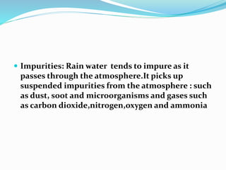  Impurities: Rain water tends to impure as it
passes through the atmosphere.It picks up
suspended impurities from the atmosphere : such
as dust, soot and microorganisms and gases such
as carbon dioxide,nitrogen,oxygen and ammonia
 