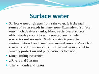 Surface water
 Surface water originates from rain water. It is the main
source of water supply in many areas. Examples of surface
water include rivers, tanks, lakes, wadis (water source
which are dry, except in rainy season), man-made
reservoirs and sea water. Surface water is prone to
contamination from human and animal sources. As such it
is never safe for human consumption unless subjected to
sanitary protection and purification before use.
 1.Impounding reservoirs
 2.Rivers and Streams
 3.Tanks,Ponds and Lakes
 