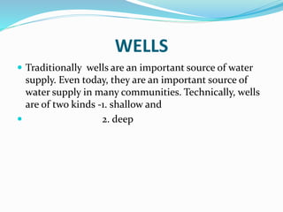 WELLS
 Traditionally wells are an important source of water
supply. Even today, they are an important source of
water supply in many communities. Technically, wells
are of two kinds -1. shallow and
 2. deep
 