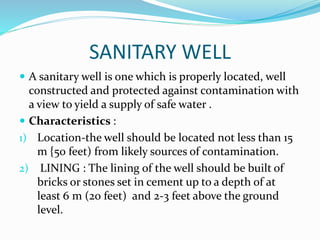 SANITARY WELL
 A sanitary well is one which is properly located, well
constructed and protected against contamination with
a view to yield a supply of safe water .
 Characteristics :
1) Location-the well should be located not less than 15
m {50 feet) from likely sources of contamination.
2) LINING : The lining of the well should be built of
bricks or stones set in cement up to a depth of at
least 6 m (20 feet) and 2-3 feet above the ground
level.
 