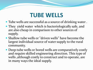 TUBE WELLS
 Tube wells are successful as a source of drinking water .
 They yield water which is bacteriologically safe, and
are also cheap in comparison to other sources of
supply.
 Shallow tube wells or "driven wells" have become the
largest individual source of water supply to the rural
community.
 Deep tube wells or bored wells are comparatively costly
and require skilled engineering direction. This type of
wells ,although costly to construct and to operate, are
in many ways the ideal supply.
 