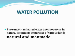 WATER POLLUTION
 Pure uncontaminated water does not occur in
nature. It contains impurities of various kinds -
natural and manmade.
 