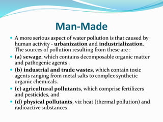 Man-Made
 A more serious aspect of water pollution is that caused by
human activity - urbanization and industrialization.
The sources of pollution resulting from these are :
 (a) sewage, which contains decomposable organic matter
and pathogenic agents .
 (b) industrial and trade wastes, which contain toxic
agents ranging from metal salts to complex synthetic
organic chemicals.
 (c) agricultural pollutants, which comprise fertilizers
and pesticides, and
 (d) physical pollutants, viz heat (thermal pollution) and
radioactive substances .
 