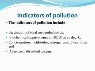 Indicators of pollution
 The indicators of pollution include –
 the amount of total suspended solids,
 Biochemical oxygen demand (BOD) at 20 deg. C,
 Concentration of chlorides, nitrogen and phosphorus
and
 Absence of dissolved oxygen.
 