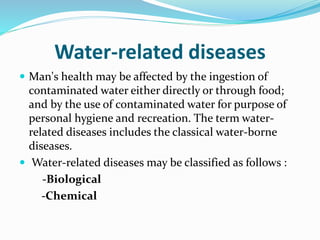 Water-related diseases
 Man's health may be affected by the ingestion of
contaminated water either directly or through food;
and by the use of contaminated water for purpose of
personal hygiene and recreation. The term water-
related diseases includes the classical water-borne
diseases.
 Water-related diseases may be classified as follows :
-Biological
-Chemical
 