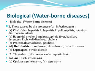 Biological (Water-borne diseases)
 . Biological (Water-borne diseases)
1. Those caused by the presence of an infective agent :
 (a) Viral : Viral hepatitis A, hepatitis E, poliomyelitis, rotavirus
diarrhoea in infants
 (b) Bacterial : typhoid and paratyphoid fever, bacillary
dysentery, Esch. coli diarrhoea, cholera
 (c) Protozoal: amoebiasis, giardiasis
 (d) Helminthic : roundworm, threadworm, hydatid disease.
 (e) Leptospiral : weil's disease
 2. Those due to the presence of an aquatic host :
 (a) Snail : schistosomiasis
 (b) Cyclops : guineaworm, fish tape worm
 