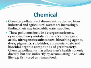 Chemical
 Chemical pollutants of diverse nature derived from
industrial and agricultural wastes are increasingly
finding their way into public water supplies.
 These pollutants include detergent solvents,
cyanides, heavy metals, minerals and organic
acids, nitrogenous substances, bleaching agents,
dyes, pigments, sulphides, ammonia, toxic and
biocidal organic compounds of great variety.
Chemical pollutants may affect man's health not only
directly, but also indirectly by accumulating in aquatic
life (e.g. fish) used as human food.
 