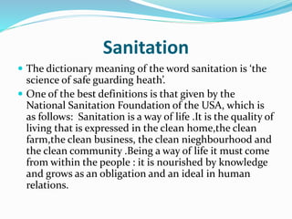 Sanitation
 The dictionary meaning of the word sanitation is ‘the
science of safe guarding heath’.
 One of the best definitions is that given by the
National Sanitation Foundation of the USA, which is
as follows: Sanitation is a way of life .It is the quality of
living that is expressed in the clean home,the clean
farm,the clean business, the clean nieghbourhood and
the clean community .Being a way of life it must come
from within the people : it is nourished by knowledge
and grows as an obligation and an ideal in human
relations.
 