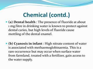 Chemical (contd.)
 (a) Dental health : The presence of fluoride at about
1 mg/litre in drinking water is known to protect against
dental caries, but high levels of fluoride cause
mottling of the dental enamel.
 (b) Cyanosis in infant : High nitrate content of water
is associated with methaemoglobinaemia. This is a
rare occurrence but may occur when surface water
from farmland, treated with a fertilizer, gain access to
the water supply.
 