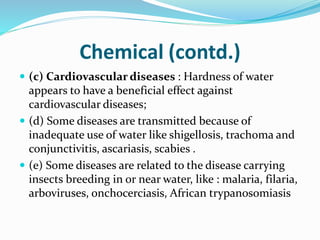 Chemical (contd.)
 (c) Cardiovascular diseases : Hardness of water
appears to have a beneficial effect against
cardiovascular diseases;
 (d) Some diseases are transmitted because of
inadequate use of water like shigellosis, trachoma and
conjunctivitis, ascariasis, scabies .
 (e) Some diseases are related to the disease carrying
insects breeding in or near water, like : malaria, filaria,
arboviruses, onchocerciasis, African trypanosomiasis
 