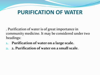 PURIFICATION OF WATER
. Purification of water is of great importance in
community medicine. It may be considered under two
headings:
1. Purification of water on a large scale.
2. 2. Purification of water on a small scale.
 
