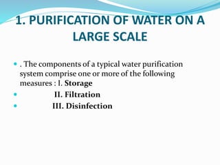 1. PURIFICATION OF WATER ON A
LARGE SCALE
 . The components of a typical water purification
system comprise one or more of the following
measures : I. Storage
 II. Filtration
 III. Disinfection
 