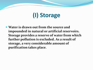 (I) Storage
 Water is drawn out from the source and
impounded in natural or artificial reservoirs.
Storage provides a reserve of water from which
further pollution is excluded. As a result of
storage, a very considerable amount of
purification takes place.
 