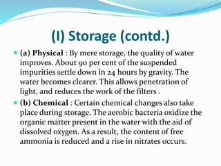 (I) Storage (contd.)
 (a) Physical : By mere storage, the quality of water
improves. About 90 per cent of the suspended
impurities settle down in 24 hours by gravity. The
water becomes clearer. This allows penetration of
light, and reduces the work of the filters .
 (b) Chemical : Certain chemical changes also take
place during storage. The aerobic bacteria oxidize the
organic matter present in the water with the aid of
dissolved oxygen. As a result, the content of free
ammonia is reduced and a rise in nitrates occurs.
 