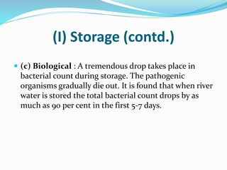 (I) Storage (contd.)
 (c) Biological : A tremendous drop takes place in
bacterial count during storage. The pathogenic
organisms gradually die out. It is found that when river
water is stored the total bacterial count drops by as
much as 90 per cent in the first 5-7 days.
 