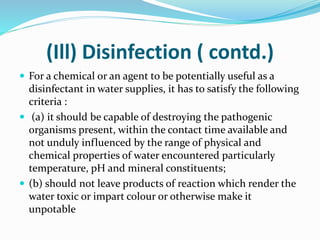 (Ill) Disinfection ( contd.)
 For a chemical or an agent to be potentially useful as a
disinfectant in water supplies, it has to satisfy the following
criteria :
 (a) it should be capable of destroying the pathogenic
organisms present, within the contact time available and
not unduly influenced by the range of physical and
chemical properties of water encountered particularly
temperature, pH and mineral constituents;
 (b) should not leave products of reaction which render the
water toxic or impart colour or otherwise make it
unpotable
 