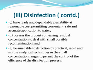 (Ill) Disinfection ( contd.)
 {c) have ready and dependable availability at
reasonable cost permitting convenient, safe and
accurate application to water;
 (d) possess the property of leaving residual
concentration to deal with small possible
recontamination; and .
 (e) be amenable to detection by practical, rapid and
simple analytical techniques in the small
concentration ranges to permit the control of the
efficiency of the disinfection process.
 