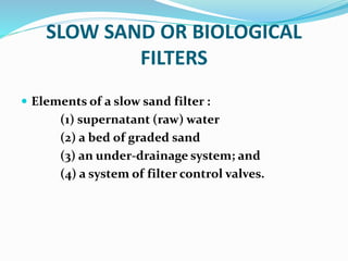 SLOW SAND OR BIOLOGICAL
FILTERS
 Elements of a slow sand filter :
(1) supernatant (raw) water
(2) a bed of graded sand
(3) an under-drainage system; and
(4) a system of filter control valves.
 