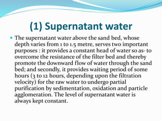 (1) Supernatant water
 The supernatant water above the sand bed, whose
depth varies from 1 to 1.5 metre, serves two important
purposes : it provides a constant head of water so as· to
overcome the resistance of the filter bed and thereby
promote the downward flow of water through the sand
bed; and secondly, it provides waiting period of some
hours (3 to 12 hours, depending upon the filtration
velocity) for the raw water to undergo partial
purification by sedimentation, oxidation and particle
agglomeration. The level of supernatant water is
always kept constant.
 