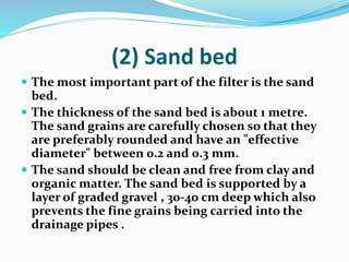 (2) Sand bed
 The most important part of the filter is the sand
bed.
 The thickness of the sand bed is about 1 metre.
The sand grains are carefully chosen so that they
are preferably rounded and have an "effective
diameter" between 0.2 and 0.3 mm.
 The sand should be clean and free from clay and
organic matter. The sand bed is supported by a
layer of graded gravel , 30-40 cm deep which also
prevents the fine grains being carried into the
drainage pipes .
 