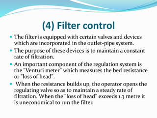 (4) Filter control
 The filter is equipped with certain valves and devices
which are incorporated in the outlet-pipe system.
 The purpose of these devices is to maintain a constant
rate of filtration.
 An important component of the regulation system is
the "Venturi meter" which measures the bed resistance
or "loss of head".
 When the resistance builds up, the operator opens the
regulating valve so as to maintain a steady rate of
filtration. When the "loss of head" exceeds 1.3 metre it
is uneconomical to run the filter.
 