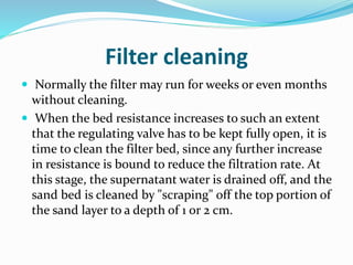 Filter cleaning
 Normally the filter may run for weeks or even months
without cleaning.
 When the bed resistance increases to such an extent
that the regulating valve has to be kept fully open, it is
time to clean the filter bed, since any further increase
in resistance is bound to reduce the filtration rate. At
this stage, the supernatant water is drained off, and the
sand bed is cleaned by "scraping" off the top portion of
the sand layer to a depth of 1 or 2 cm.
 
